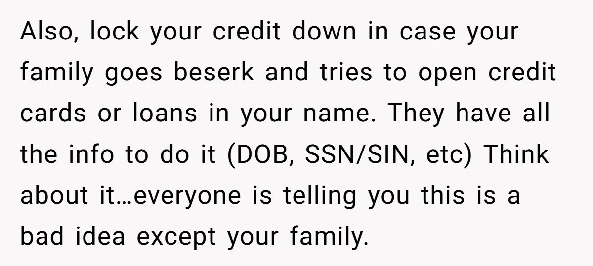 Also, lock your credit down in case your family goes beserk and tries to open credit cards or loans in your name. They have all the info to do it...