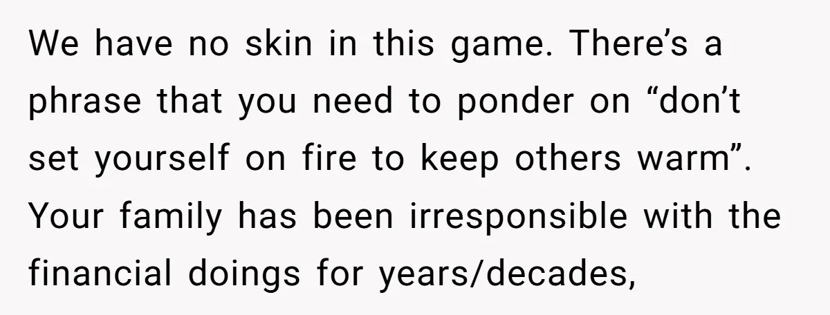 We have no skin in this game. There’s a phrase that you need to ponder on “don’t set yourself on fire to keep others warm”. Your family has been irresponsible...