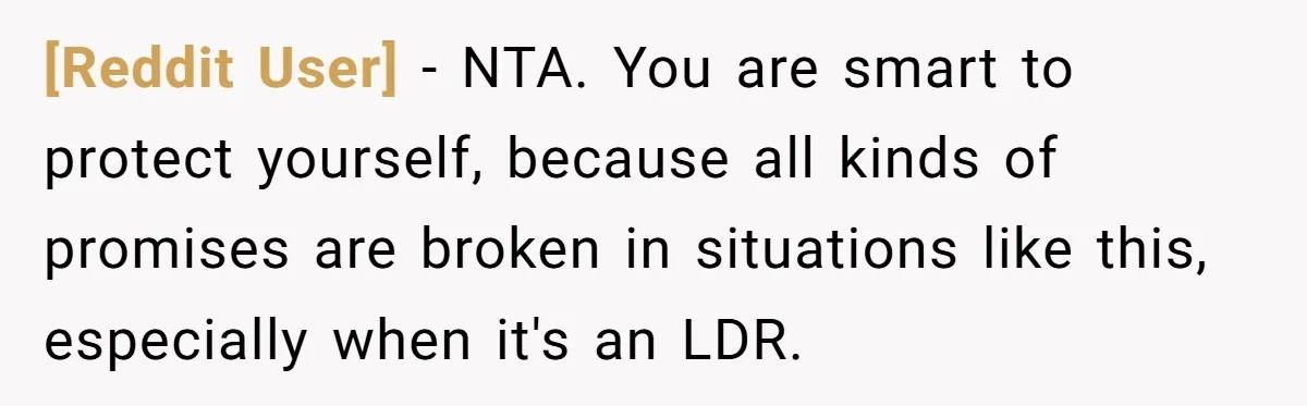 [Reddit User] − NTA. You are smart to protect yourself, because all kinds of promises are broken in situations like this, especially when it's an LDR.