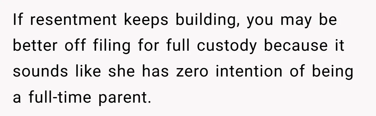 If resentment keeps building, you may be better off filing for full custody because it sounds like she has zero intention of being a full-time parent.