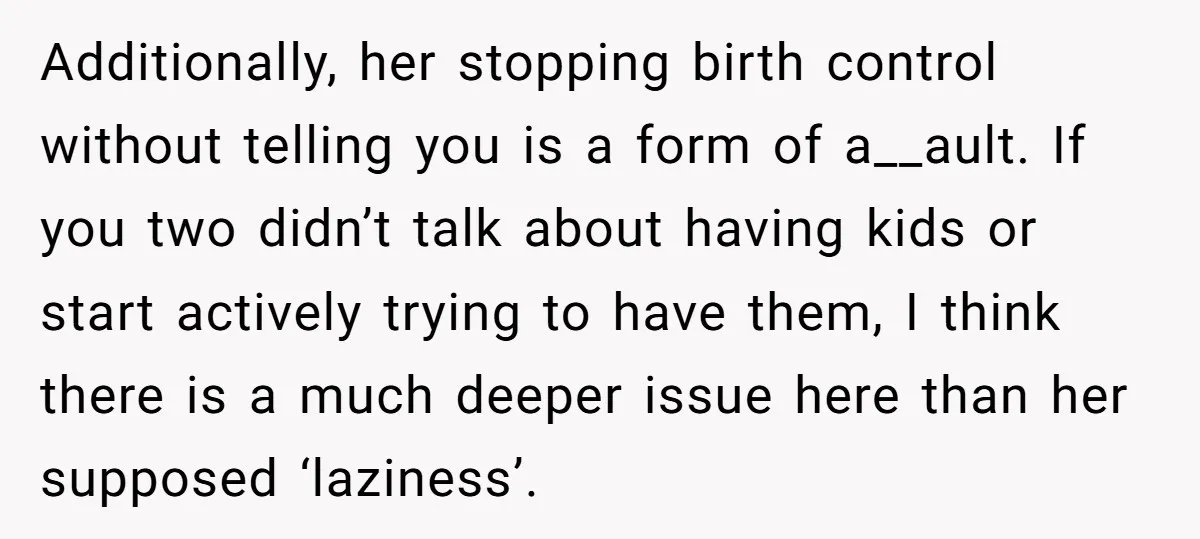 Additionally, her stopping birth control without telling you is a form of a__ault. If you two didn’t talk about having kids or start actively trying to have them, I think...