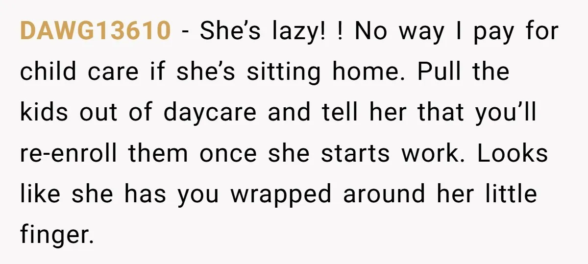DAWG13610 − She’s lazy! ! No way I pay for child care if she’s sitting home. Pull the kids out of daycare and tell her that you’ll re-enroll them once...