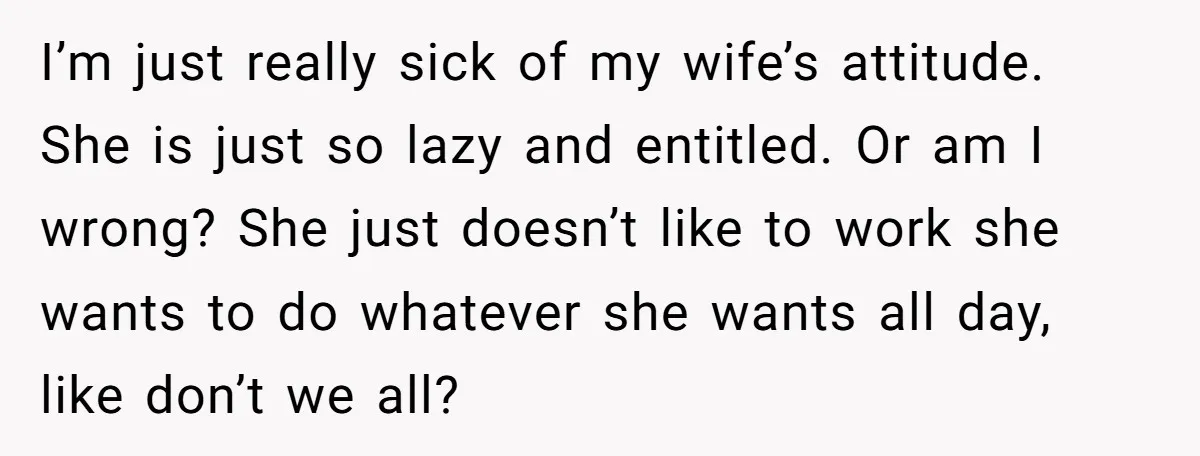 I’m just really sick of my wife’s attitude. She is just so lazy and entitled. Or am I wrong? She just doesn’t like to work she wants to do whatever...