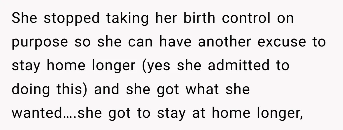She stopped taking her birth control on purpose so she can have another excuse to stay home longer (yes she admitted to doing this) and she got what she wanted….she...
