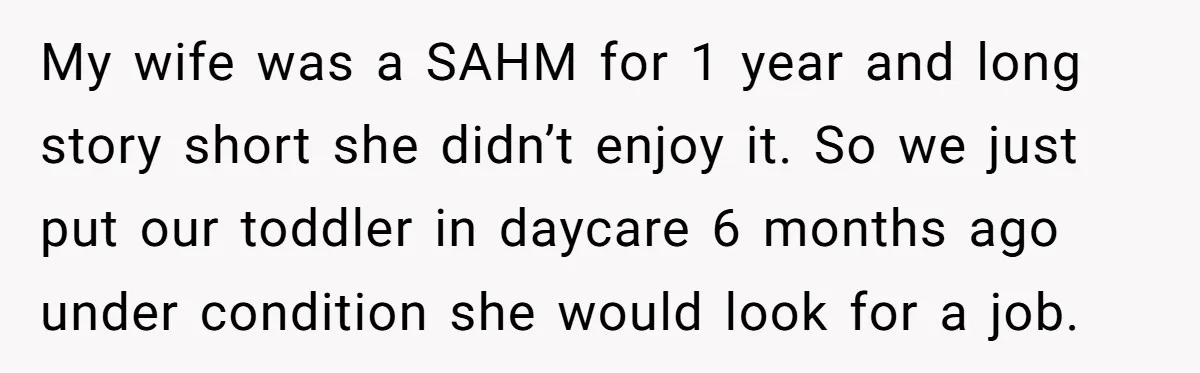 My wife was a SAHM for 1 year and long story short she didn’t enjoy it. So we just put our toddler in daycare 6 months ago under condition she...