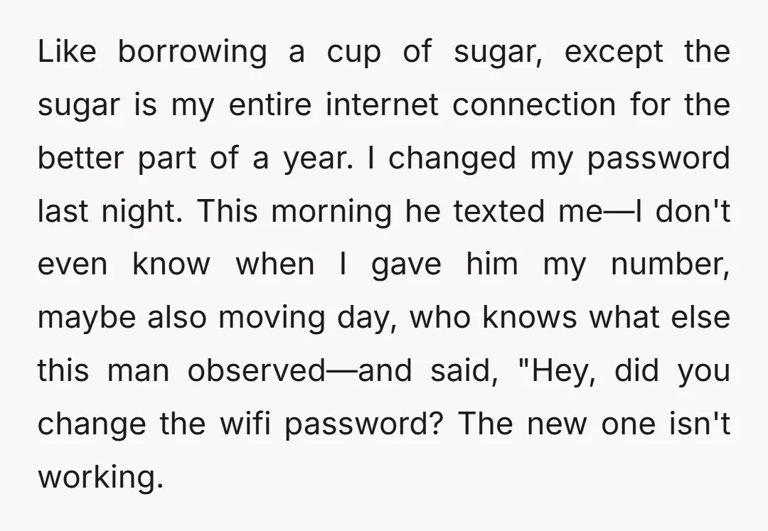 Like borrowing a cup of sugar, except the sugar is my entire internet connection for the better part of a year. I changed my password last night. This morning he...