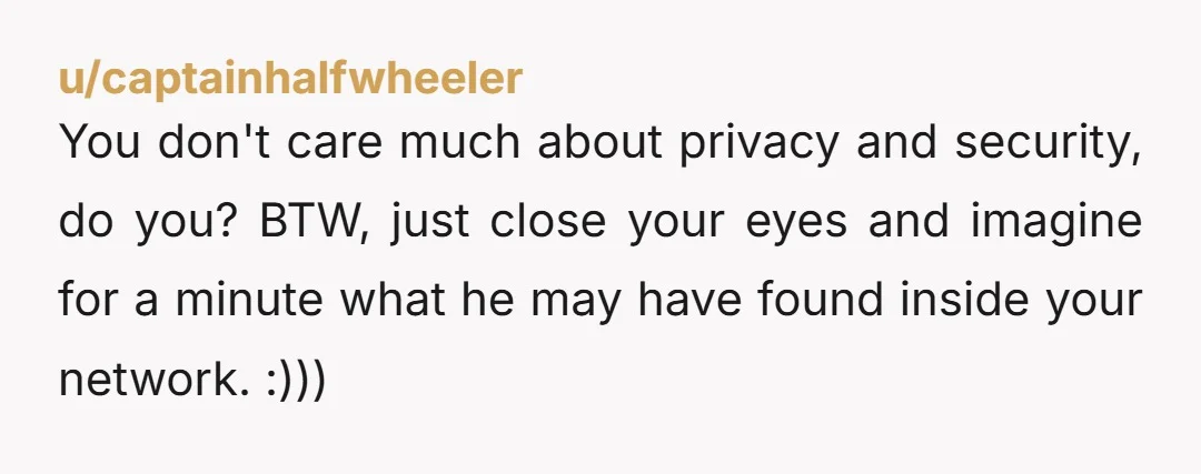 u/captainhalfwheeler You don't care much about privacy and security, do you? BTW, just close your eyes and imagine for a minute what he may have found inside your network. :)))