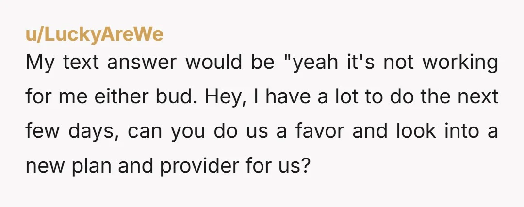 u/LuckyAreWe My text answer would be "yeah it's not working for me either bud. Hey, I have a lot to do the next few days, can you do us a...