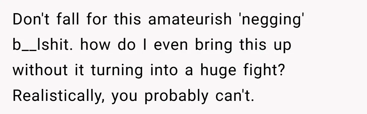Don't fall for this amateurish 'negging' b__lshit. how do I even bring this up without it turning into a huge fight? Realistically, you probably can't.