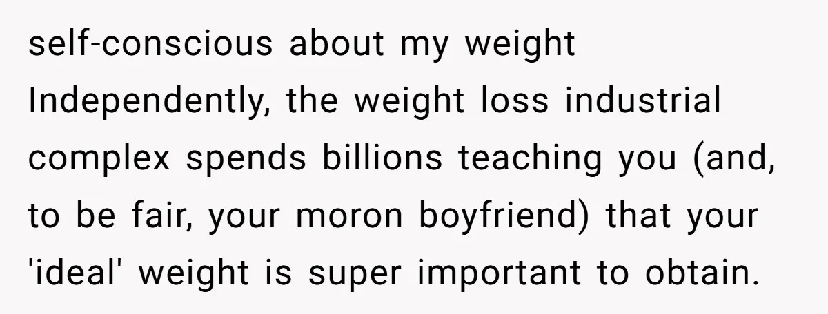 self-conscious about my weight Independently, the weight loss industrial complex spends billions teaching you (and, to be fair, your moron boyfriend) that your 'ideal' weight is super important to obtain.