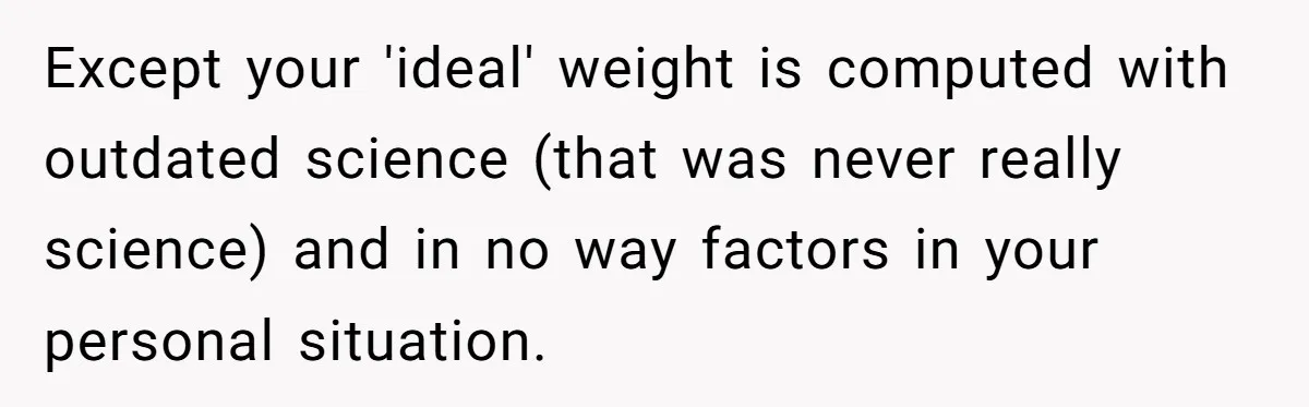 Except your 'ideal' weight is computed with outdated science (that was never really science) and in no way factors in your personal situation.
