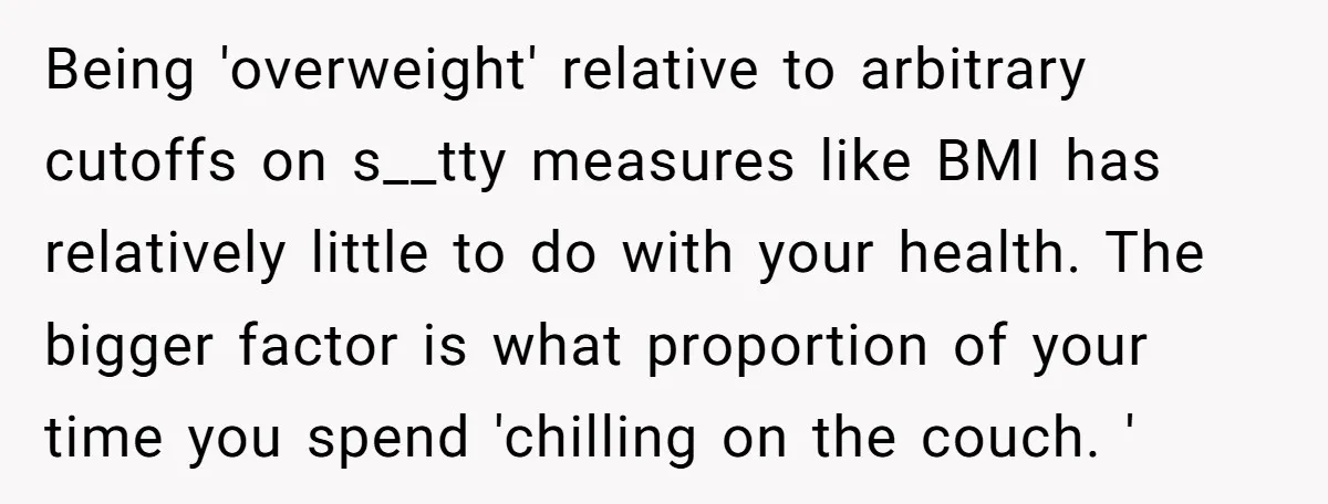 Being 'overweight' relative to arbitrary cutoffs on s__tty measures like BMI has relatively little to do with your health. The bigger factor is what proportion of your time you spend...