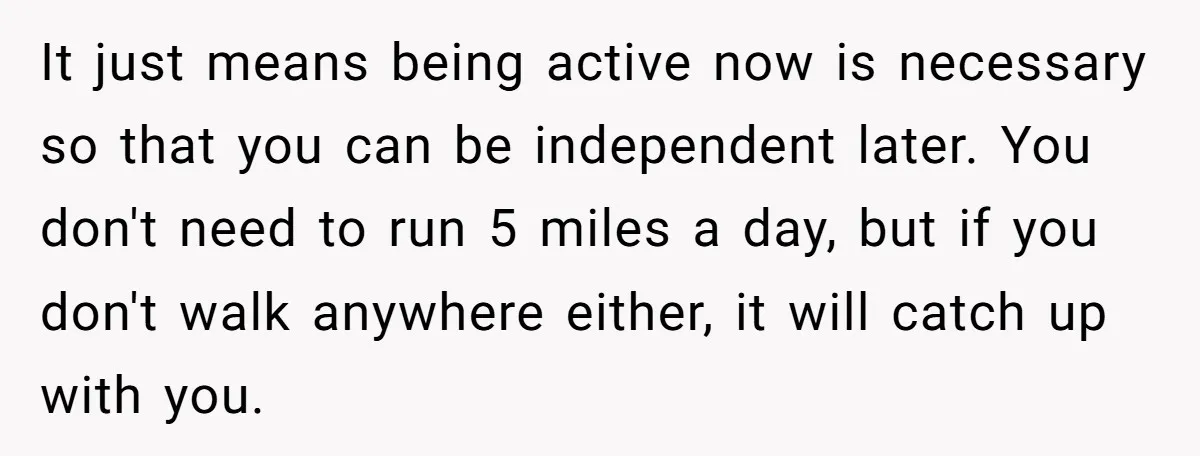 It just means being active now is necessary so that you can be independent later. You don't need to run 5 miles a day, but if you don't walk anywhere...
