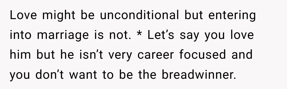Love might be unconditional but entering into marriage is not. * Let’s say you love him but he isn’t very career focused and you don’t want to be the breadwinner.