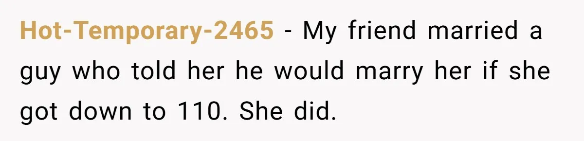 Hot-Temporary-2465 − My friend married a guy who told her he would marry her if she got down to 110. She did.