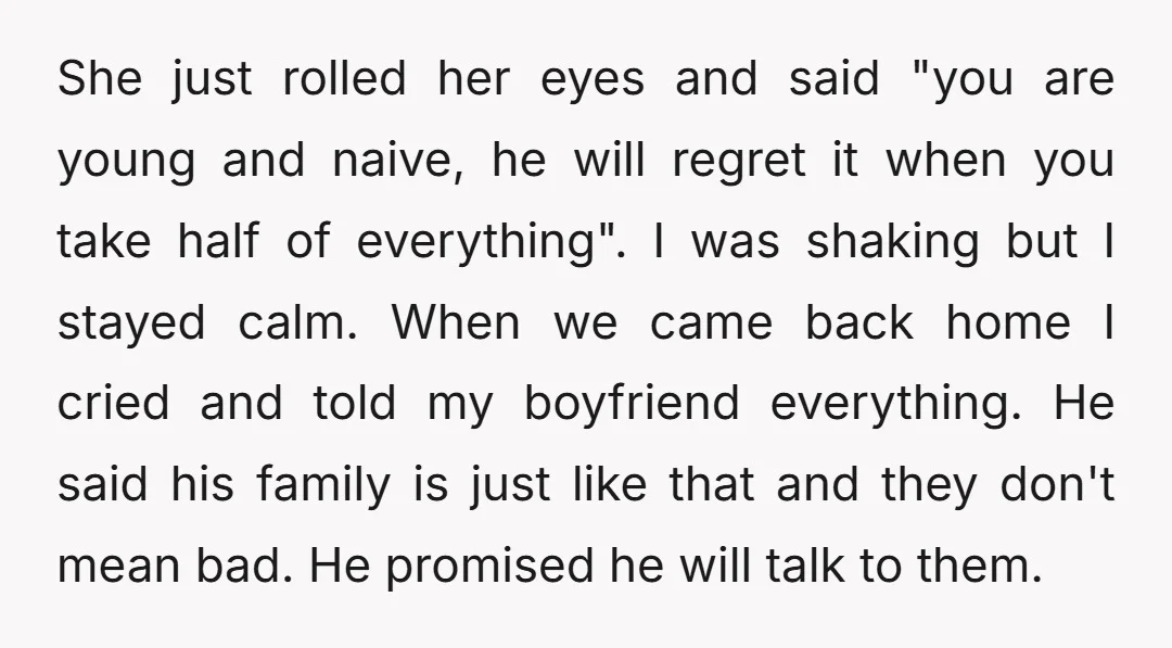 She just rolled her eyes and said "you are young and naive, he will regret it when you take half of everything". I was shaking but I stayed calm. When...
