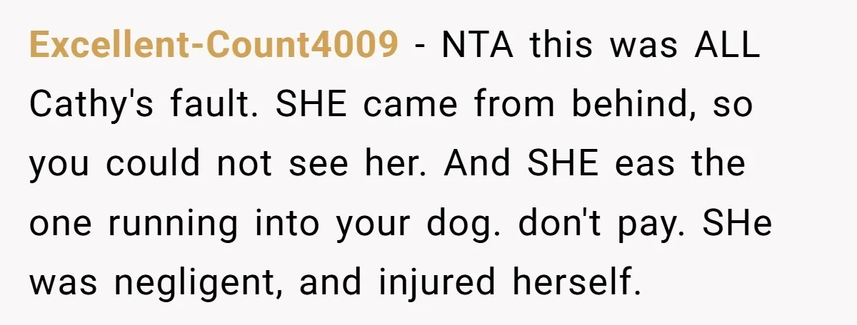 Excellent-Count4009 − NTA this was ALL Cathy's fault. SHE came from behind, so you could not see her. And SHE eas the one running into your dog. don't pay. SHe...