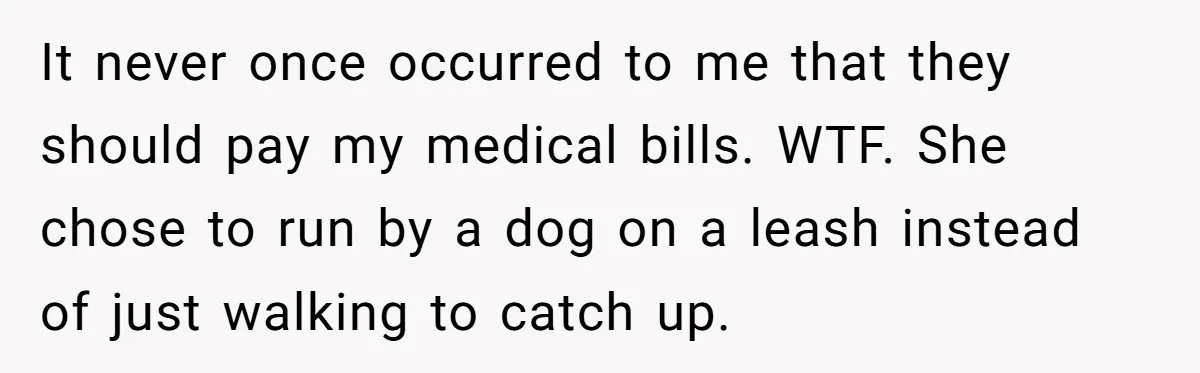 It never once occurred to me that they should pay my medical bills. WTF. She chose to run by a dog on a leash instead of just walking to catch...