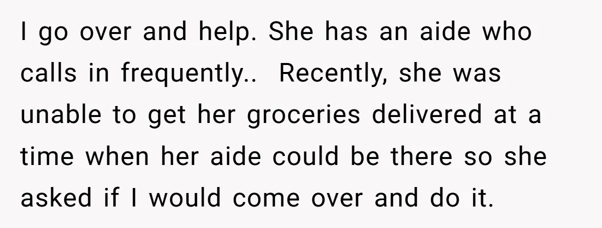 I go over and help. She has an aide who calls in frequently.. Recently, she was unable to get her groceries delivered at a time when her aide could...