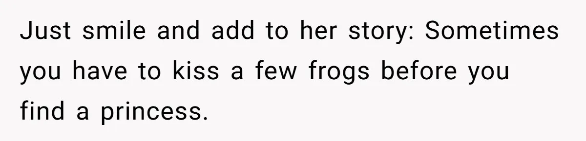 Just smile and add to her story: Sometimes you have to kiss a few frogs before you find a princess.