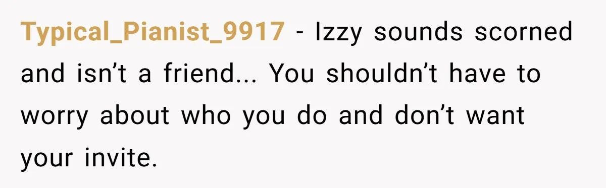 Typical_Pianist_9917 − Izzy sounds scorned and isn’t a friend... You shouldn’t have to worry about who you do and don’t want your invite.