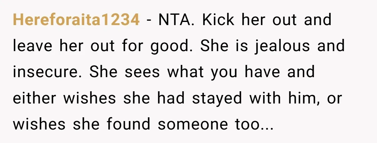 Hereforaita1234 − NTA. Kick her out and leave her out for good. She is jealous and insecure. She sees what you have and either wishes she had stayed with him,...