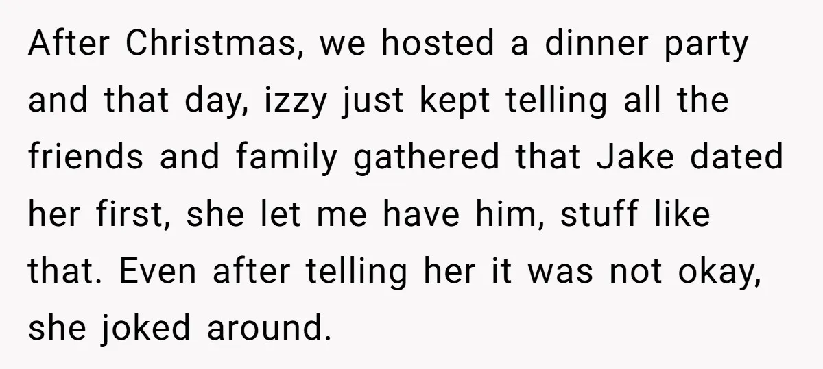 After Christmas, we hosted a dinner party and that day, izzy just kept telling all the friends and family gathered that Jake dated her first, she let me have him,...