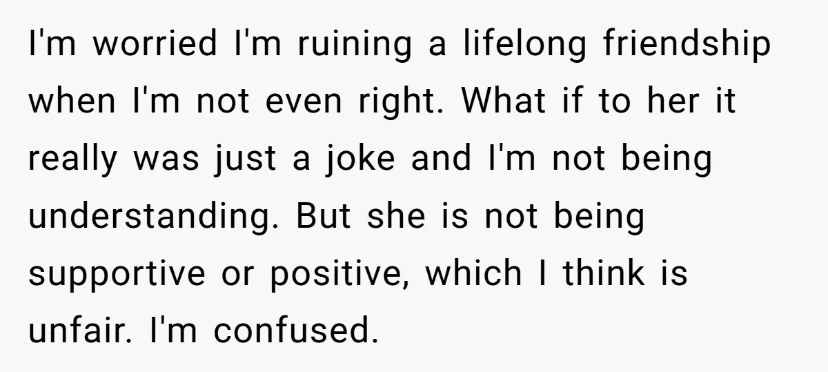 I'm worried I'm ruining a lifelong friendship when I'm not even right. What if to her it really was just a joke and I'm not being understanding. But she is...