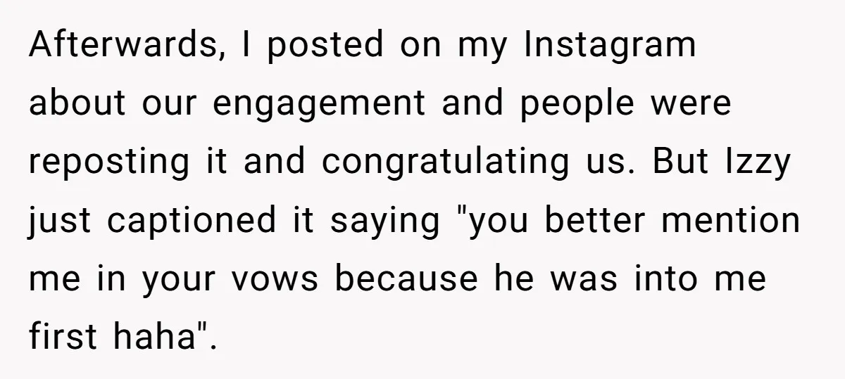 Afterwards, I posted on my Instagram about our engagement and people were reposting it and congratulating us. But Izzy just captioned it saying "you better mention me in your vows...