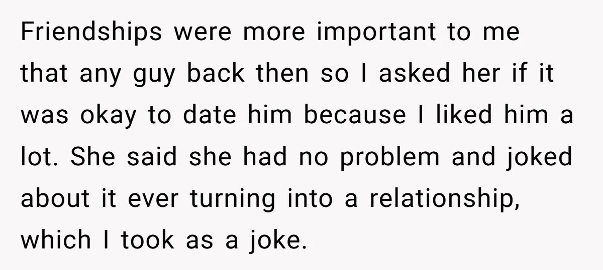 Friendships were more important to me that any guy back then so I asked her if it was okay to date him because I liked him a lot. She said...