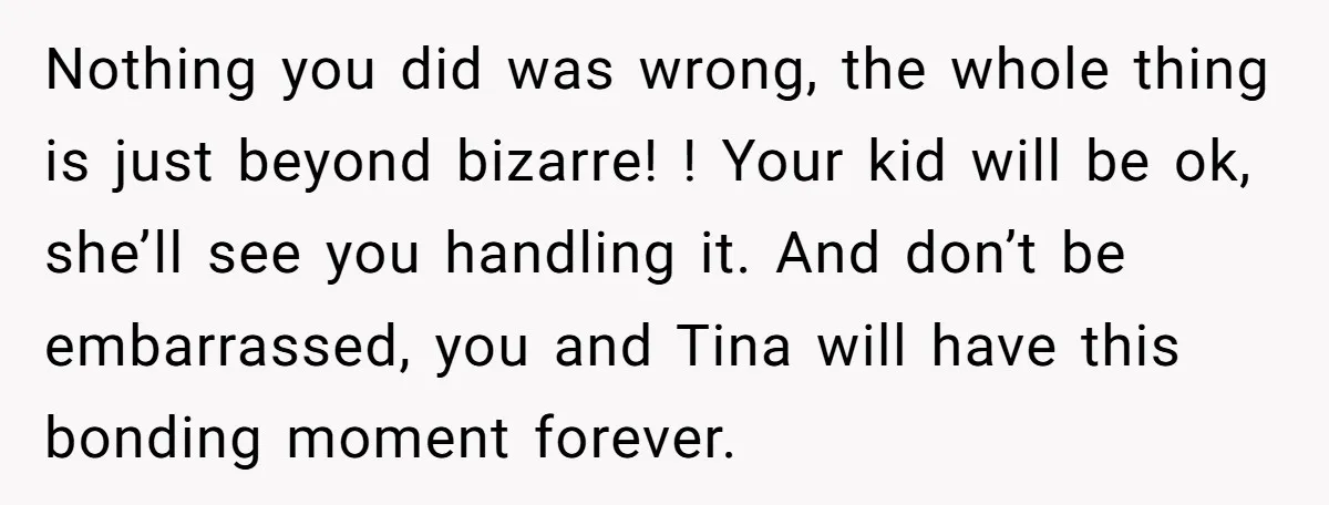 Nothing you did was wrong, the whole thing is just beyond bizarre! ! Your kid will be ok, she’ll see you handling it. And don’t be embarrassed, you and Tina...