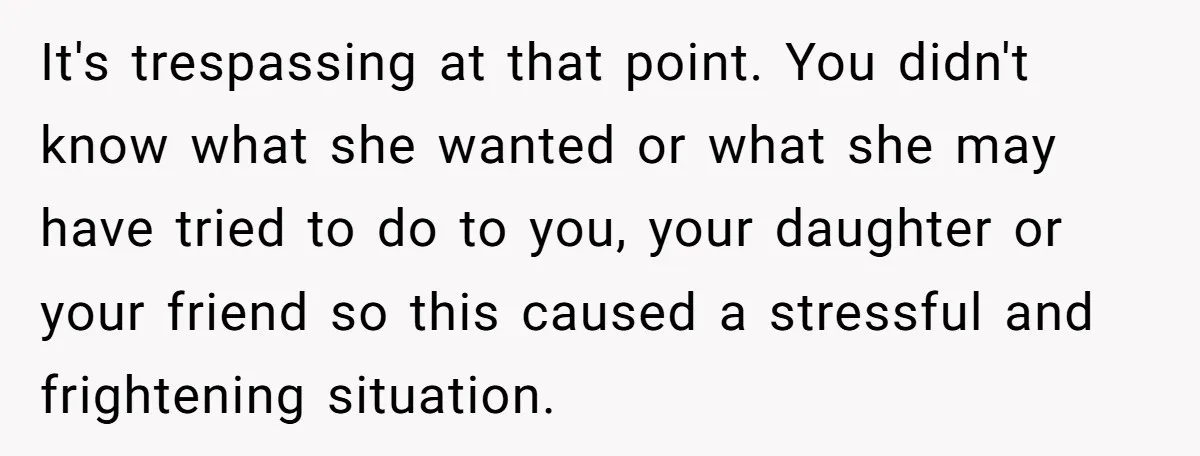 It's trespassing at that point. You didn't know what she wanted or what she may have tried to do to you, your daughter or your friend so this caused a...