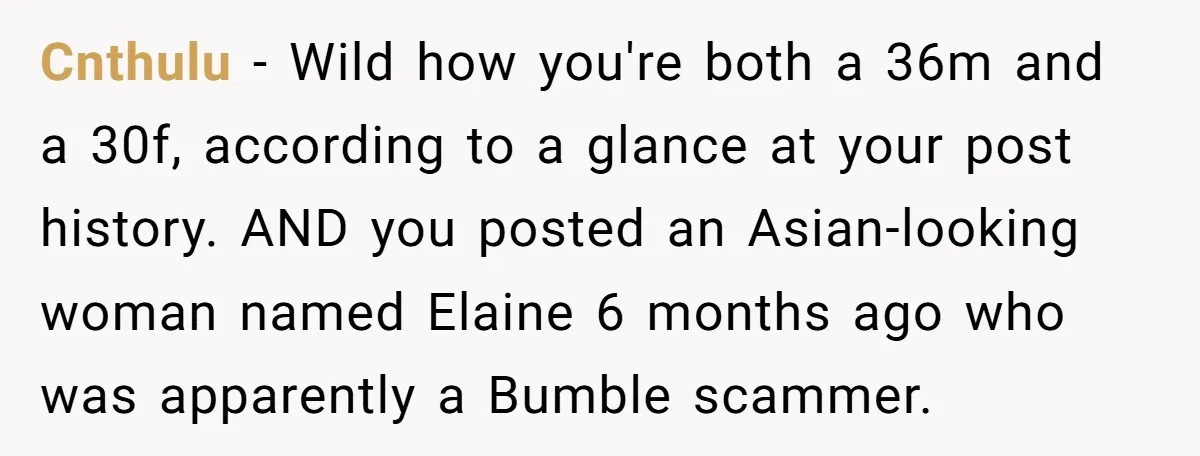 Cnthulu − Wild how you're both a 36m and a 30f, according to a glance at your post history. AND you posted an Asian-looking woman named Elaine 6 months ago...