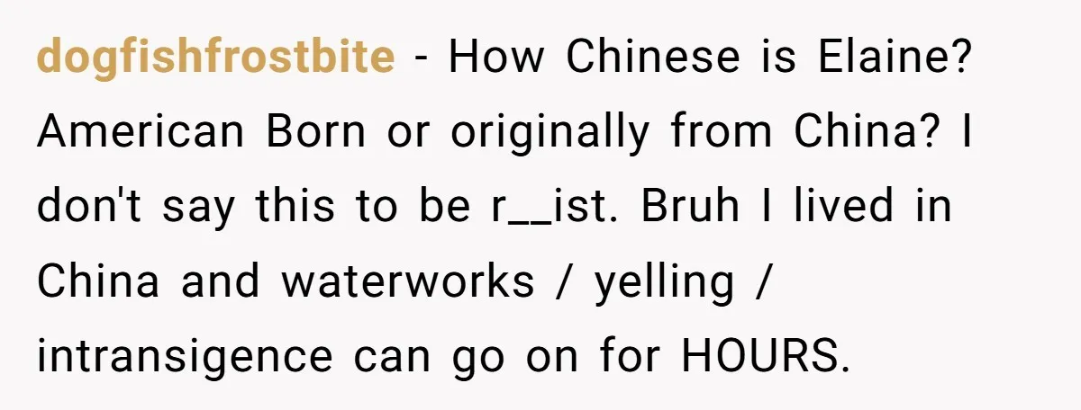 dogfishfrostbite − How Chinese is Elaine? American Born or originally from China? I don't say this to be r__ist. Bruh I lived in China and waterworks / yelling / intransigence...