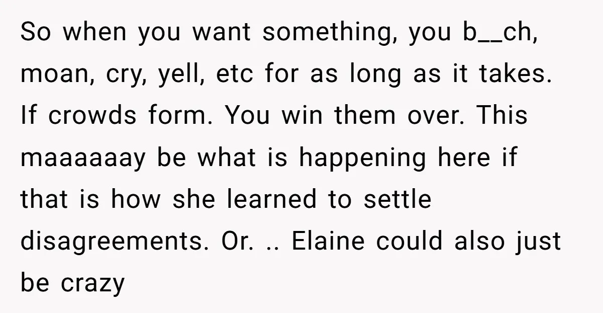 So when you want something, you b__ch, moan, cry, yell, etc for as long as it takes. If crowds form. You win them over. This maaaaaay be what is happening...