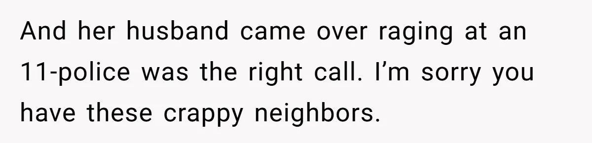 And her husband came over raging at an 11-police was the right call. I’m sorry you have these crappy neighbors.