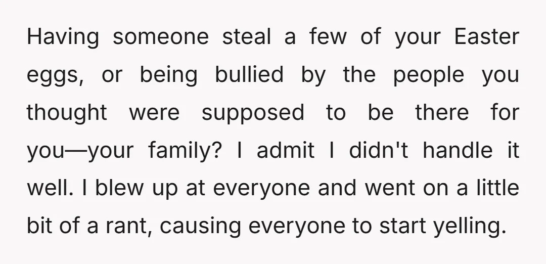 Having someone steal a few of your Easter eggs, or being bullied by the people you thought were supposed to be there for you—your family? I admit I didn't handle...
