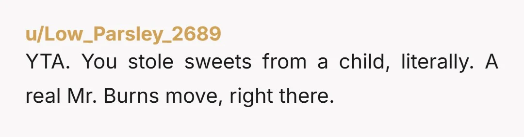 u/Low_Parsley_2689
YTA. You stole sweets from a child, literally. A real Mr. Burns move, right there.