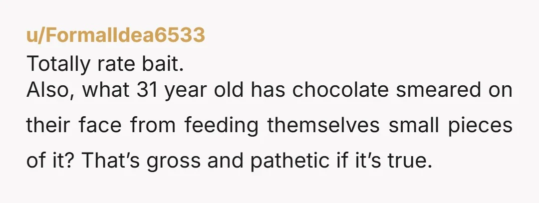 u/FormalIdea6533
Totally rate bait.
Also, what 31 year old has chocolate smeared on their face from feeding themselves small pieces of it? That’s gross and pathetic if it’s true.