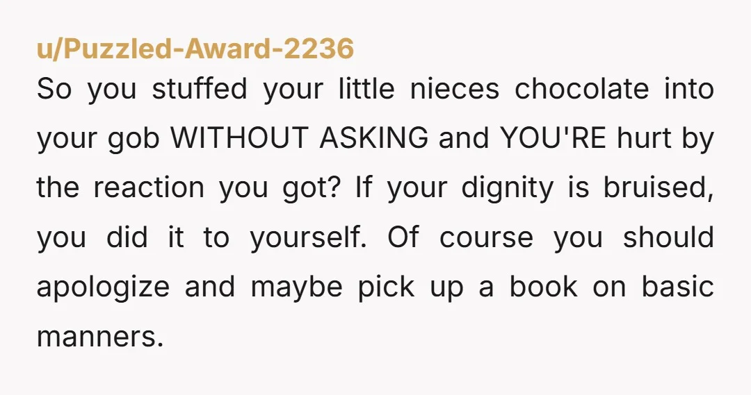 u/Puzzled-Award-2236 So you stuffed your little nieces chocolate into your gob WITHOUT ASKING and YOU'RE hurt by the reaction you got? If your dignity is bruised, you did it to...