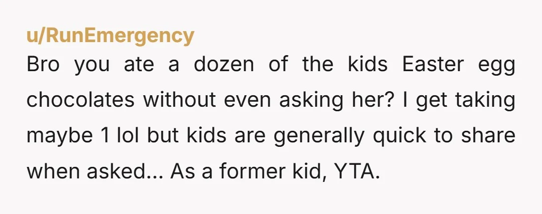 u/RunEmergency Bro you ate a dozen of the kids Easter egg chocolates without even asking her? I get taking maybe 1 lol but kids are generally quick to share when...