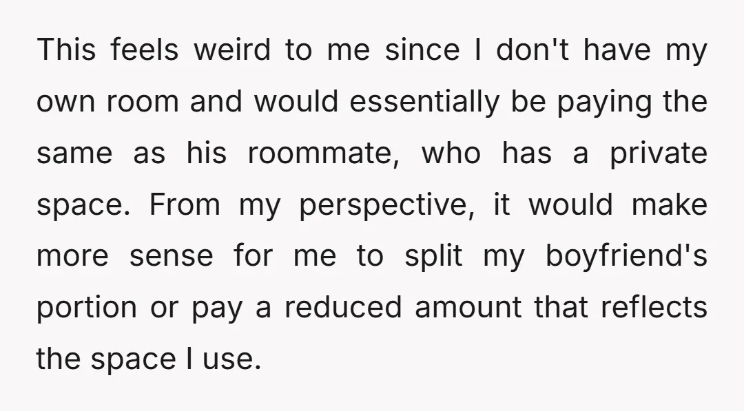 This feels weird to me since I don't have my own room and would essentially be paying the same as his roommate, who has a private space. From my perspective,...