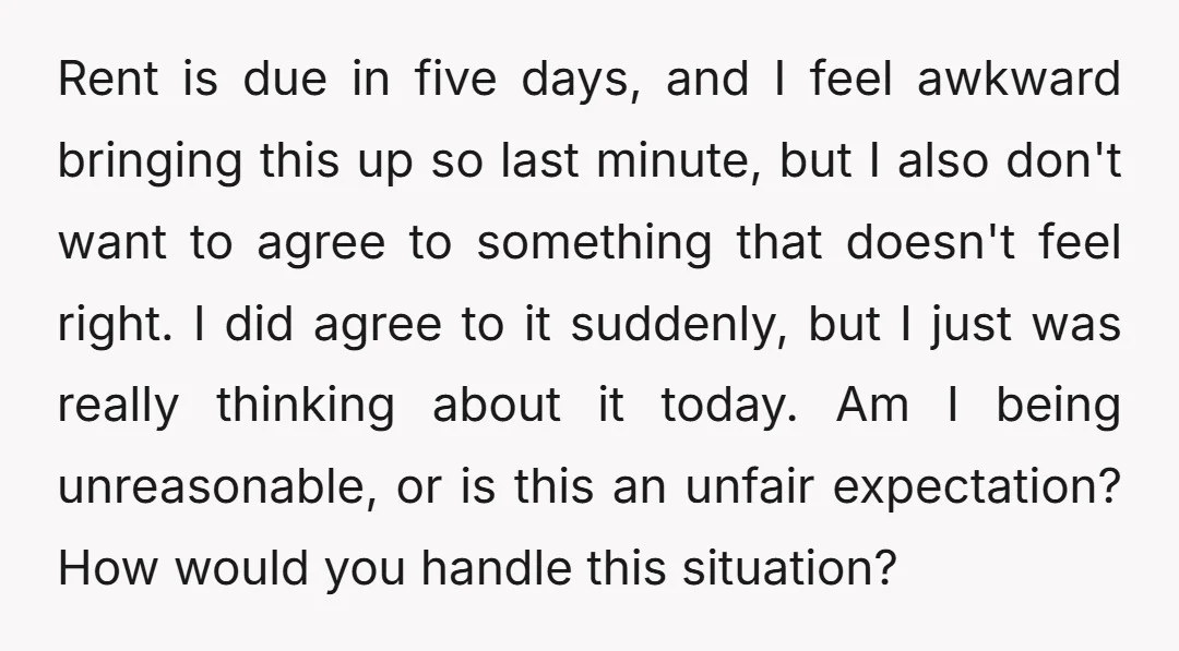 Rent is due in five days, and I feel awkward bringing this up so last minute, but I also don't want to agree to something that doesn't feel right. I...