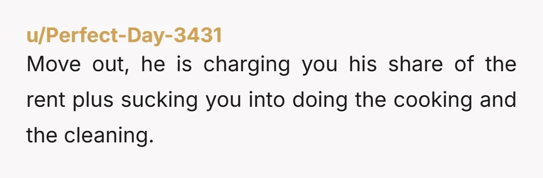 u/Perfect-Day-3431
Move out, he is charging you his share of the rent plus sucking you into doing the cooking and the cleaning.