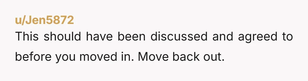 u/Jen5872
This should have been discussed and agreed to before you moved in. Move back out. 