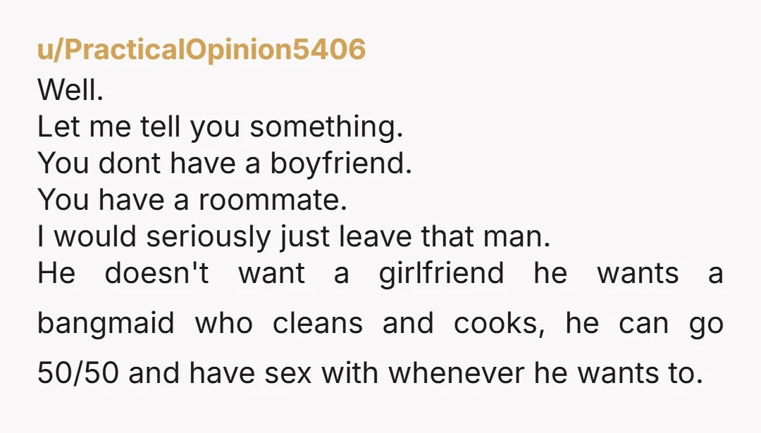 u/PracticalOpinion5406 Well. Let me tell you something. You dont have a boyfriend. You have a roommate. I would seriously just leave that man. He doesn't want a girlfriend he wants...