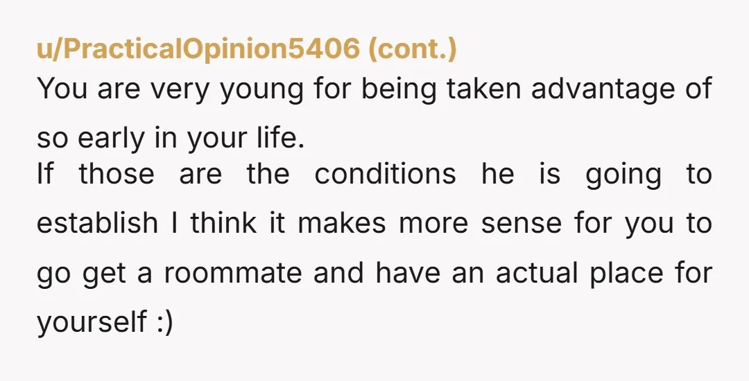 u/fireheart337 He is taking advantage of you girl. You're cooking, cleaning, taking care of the household, presumably sleeping with him and now you're going to pay his 1/2 of the...