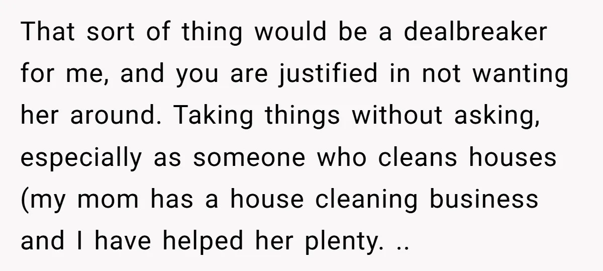 That sort of thing would be a dealbreaker for me, and you are justified in not wanting her around. Taking things without asking, especially as someone who cleans houses (my...