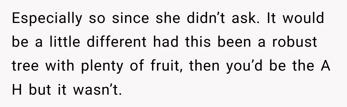 Especially so since she didn’t ask. It would be a little different had this been a robust tree with plenty of fruit, then you’d be the A H but it...