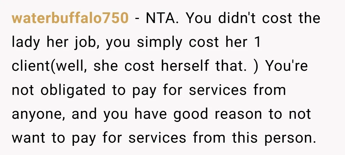 waterbuffalo750 − NTA. You didn't cost the lady her job, you simply cost her 1 client(well, she cost herself that. ) You're not obligated to pay for services from anyone,...